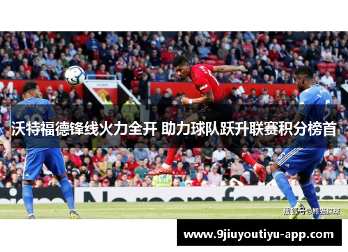 沃特福德锋线火力全开 助力球队跃升联赛积分榜首