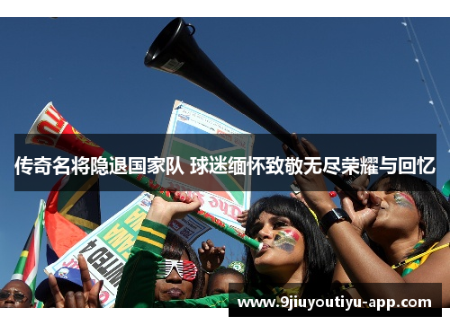 传奇名将隐退国家队 球迷缅怀致敬无尽荣耀与回忆